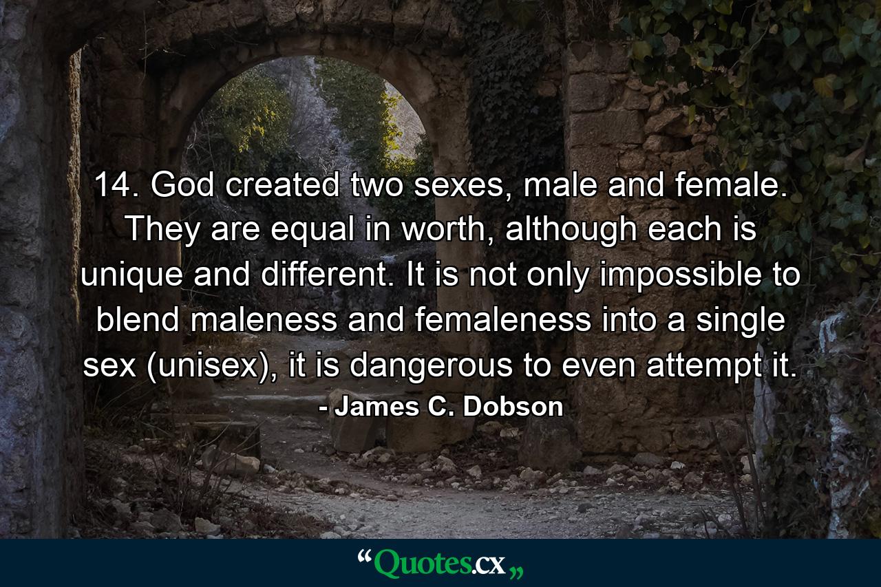 14. God created two sexes, male and female. They are equal in worth, although each is unique and different. It is not only impossible to blend maleness and femaleness into a single sex (unisex), it is dangerous to even attempt it. - Quote by James C. Dobson