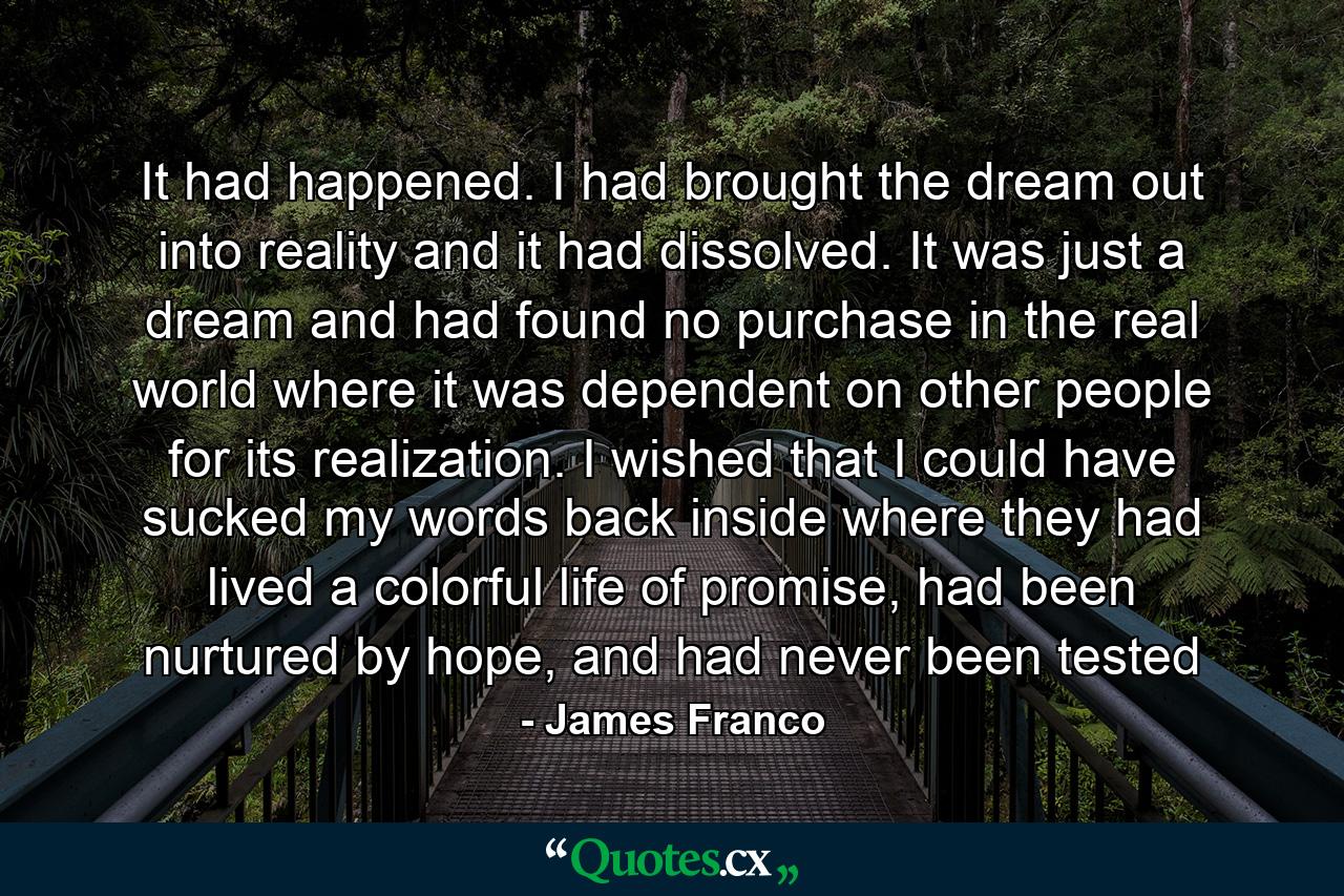 It had happened. I had brought the dream out into reality and it had dissolved. It was just a dream and had found no purchase in the real world where it was dependent on other people for its realization. I wished that I could have sucked my words back inside where they had lived a colorful life of promise, had been nurtured by hope, and had never been tested - Quote by James Franco