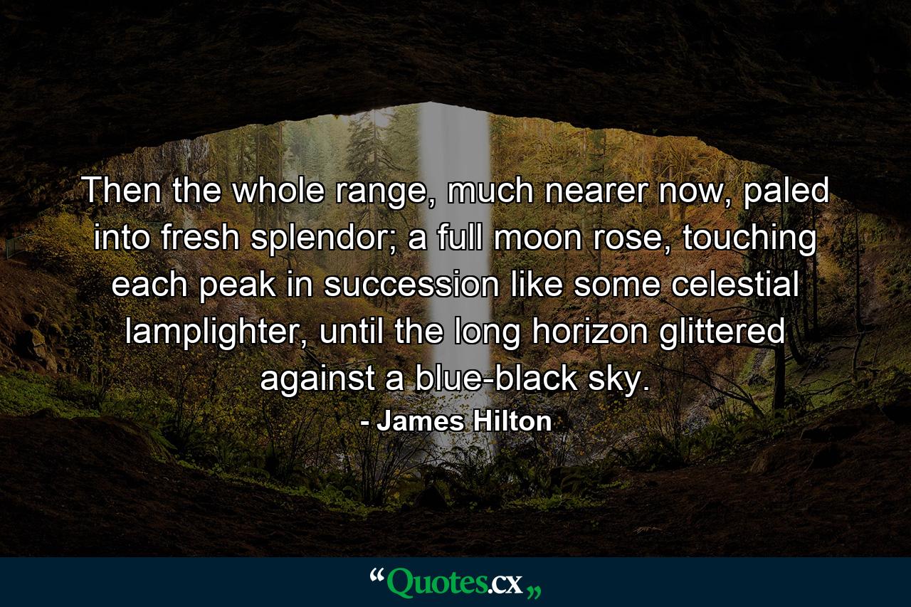 Then the whole range, much nearer now, paled into fresh splendor; a full moon rose, touching each peak in succession like some celestial lamplighter, until the long horizon glittered against a blue-black sky. - Quote by James Hilton