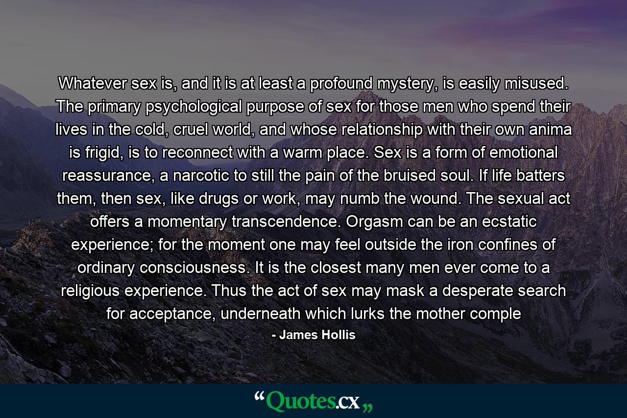 Whatever sex is, and it is at least a profound mystery, is easily misused. The primary psychological purpose of sex for those men who spend their lives in the cold, cruel world, and whose relationship with their own anima is frigid, is to reconnect with a warm place. Sex is a form of emotional reassurance, a narcotic to still the pain of the bruised soul. If life batters them, then sex, like drugs or work, may numb the wound. The sexual act offers a momentary transcendence. Orgasm can be an ecstatic experience; for the moment one may feel outside the iron confines of ordinary consciousness. It is the closest many men ever come to a religious experience. Thus the act of sex may mask a desperate search for acceptance, underneath whiсh lurks the mother comple - Quote by James Hollis