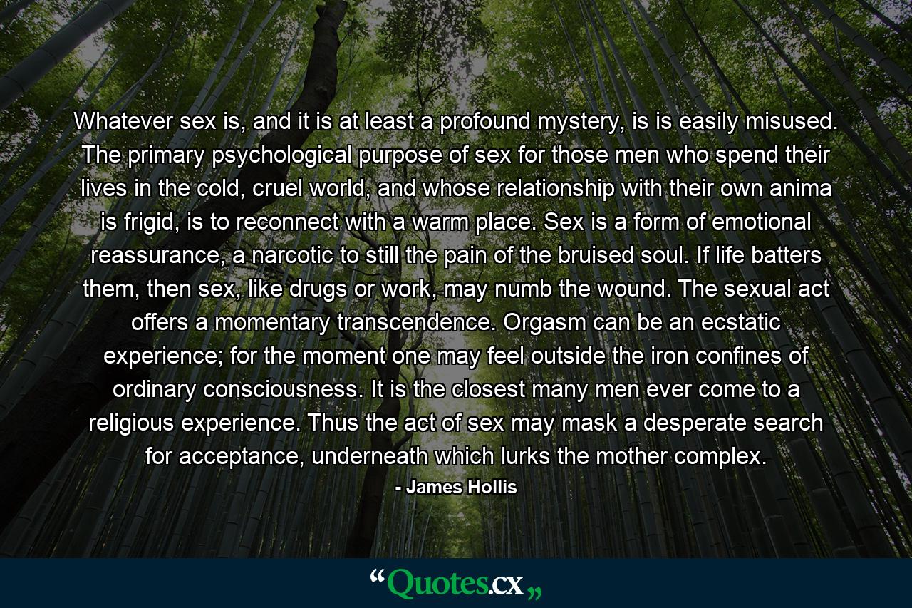 Whatever sex is, and it is at least a profound mystery, is is easily misused. The primary psychological purpose of sex for those men who spend their lives in the cold, cruel world, and whose relationship with their own anima is frigid, is to reconnect with a warm place. Sex is a form of emotional reassurance, a narcotic to still the pain of the bruised soul. If life batters them, then sex, like drugs or work, may numb the wound. The sexual act offers a momentary transcendence. Orgasm can be an ecstatic experience; for the moment one may feel outside the iron confines of ordinary consciousness. It is the closest many men ever come to a religious experience. Thus the act of sex may mask a desperate search for acceptance, underneath whiсh lurks the mother complex. - Quote by James Hollis