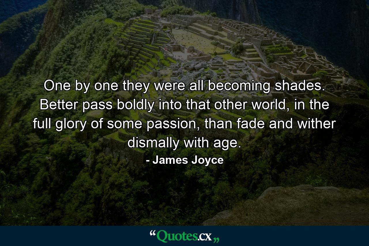 One by one they were all becoming shades. Better pass boldly into that other world, in the full glory of some passion, than fade and wither dismally with age. - Quote by James Joyce