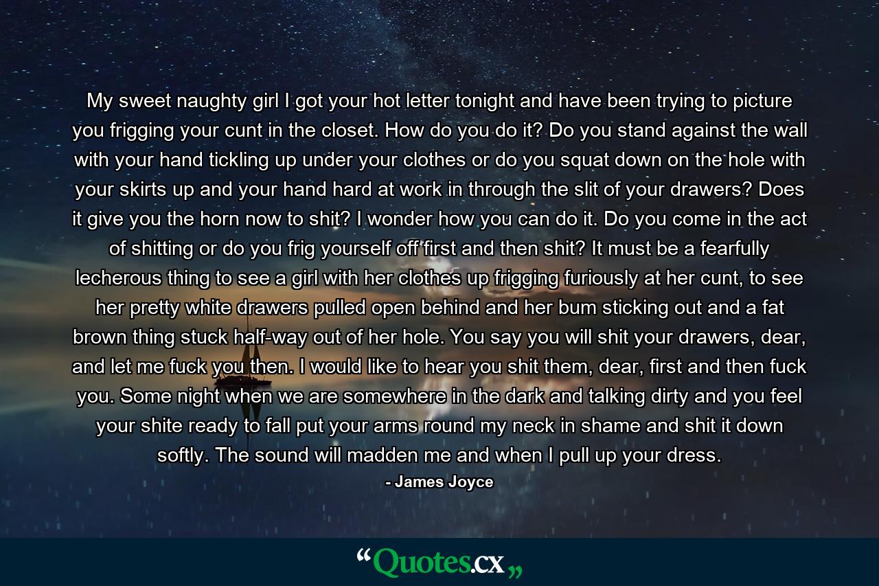 My sweet naughty girl I got your hot letter tonight and have been trying to picture you frigging your cunt in the closet. How do you do it? Do you stand against the wall with your hand tickling up under your clothes or do you squat down on the hole with your skirts up and your hand hard at work in through the slit of your drawers? Does it give you the horn now to shit? I wonder how you can do it. Do you come in the act of shitting or do you frig yourself off first and then shit? It must be a fearfully lecherous thing to see a girl with her clothes up frigging furiously at her cunt, to see her pretty white drawers pulled open behind and her bum sticking out and a fat brown thing stuck half-way out of her hole. You say you will shit your drawers, dear, and let me fuck you then. I would like to hear you shit them, dear, first and then fuck you. Some night when we are somewhere in the dark and talking dirty and you feel your shite ready to fall put your arms round my neck in shame and shit it down softly. The sound will madden me and when I pull up your dress. - Quote by James Joyce