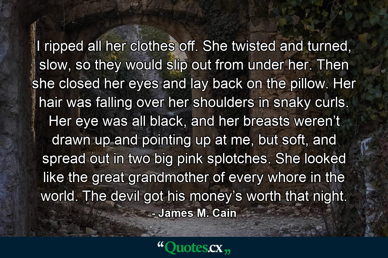 I ripped all her clothes off. She twisted and turned, slow, so they would slip out from under her. Then she closed her eyes and lay back on the pillow. Her hair was falling over her shoulders in snaky curls. Her eye was all black, and her breasts weren’t drawn up and pointing up at me, but soft, and spread out in two big pink splotches. She looked like the great grandmother of every whore in the world. The devil got his money’s worth that night. - Quote by James M. Cain