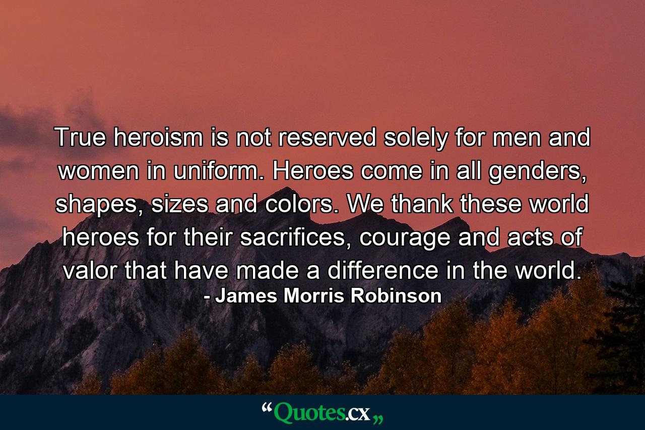 True heroism is not reserved solely for men and women in uniform. Heroes come in all genders, shapes, sizes and colors. We thank these world heroes for their sacrifices, courage and acts of valor that have made a difference in the world. - Quote by James Morris Robinson