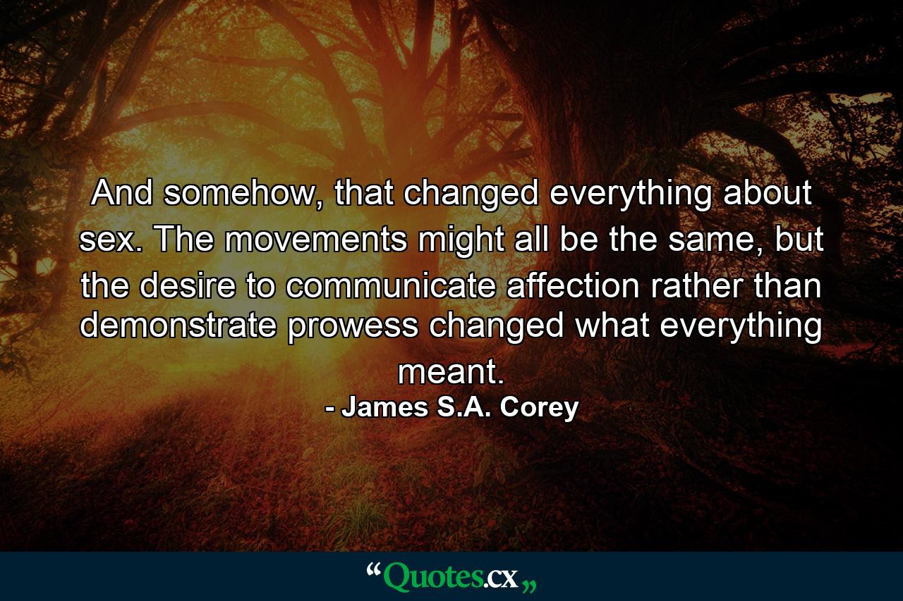 And somehow, that changed everything about sex. The movements might all be the same, but the desire to communicate affection rather than demonstrate prowess changed what everything meant. - Quote by James S.A. Corey