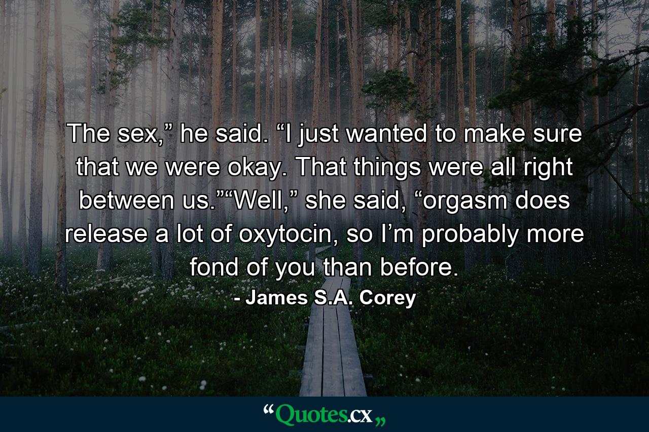 The sex,” he said. “I just wanted to make sure that we were okay. That things were all right between us.”“Well,” she said, “orgasm does release a lot of oxytocin, so I’m probably more fond of you than before. - Quote by James S.A. Corey