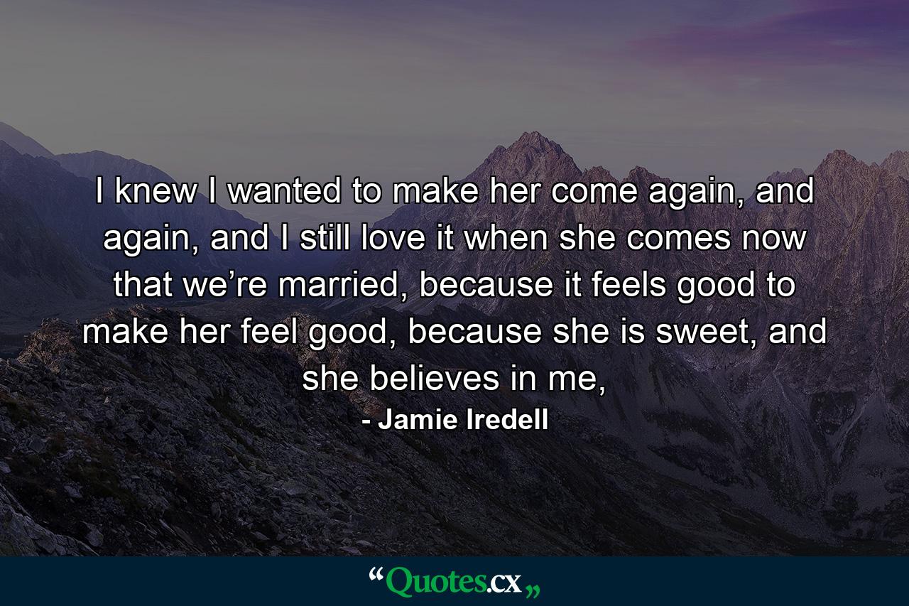 I knew I wanted to make her come again, and again, and I still love it when she comes now that we’re married, because it feels good to make her feel good, because she is sweet, and she believes in me, - Quote by Jamie Iredell