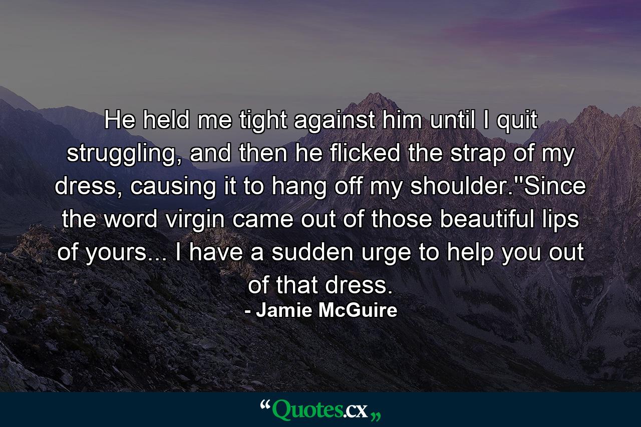 He held me tight against him until I quit struggling, and then he flicked the strap of my dress, causing it to hang off my shoulder.''Since the word virgin came out of those beautiful lips of yours... I have a sudden urge to help you out of that dress. - Quote by Jamie McGuire