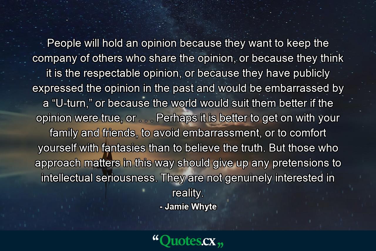 People will hold an opinion because they want to keep the company of others who share the opinion, or because they think it is the respectable opinion, or because they have publicly expressed the opinion in the past and would be embarrassed by a “U-turn,” or because the world would suit them better if the opinion were true, or . . . Perhaps it is better to get on with your family and friends, to avoid embarrassment, or to comfort yourself with fantasies than to believe the truth. But those who approach matters in this way should give up any pretensions to intellectual seriousness. They are not genuinely interested in reality. - Quote by Jamie Whyte