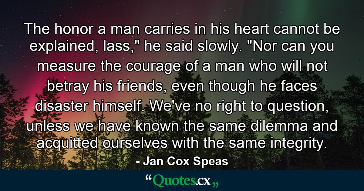 The honor a man carries in his heart cannot be explained, lass,