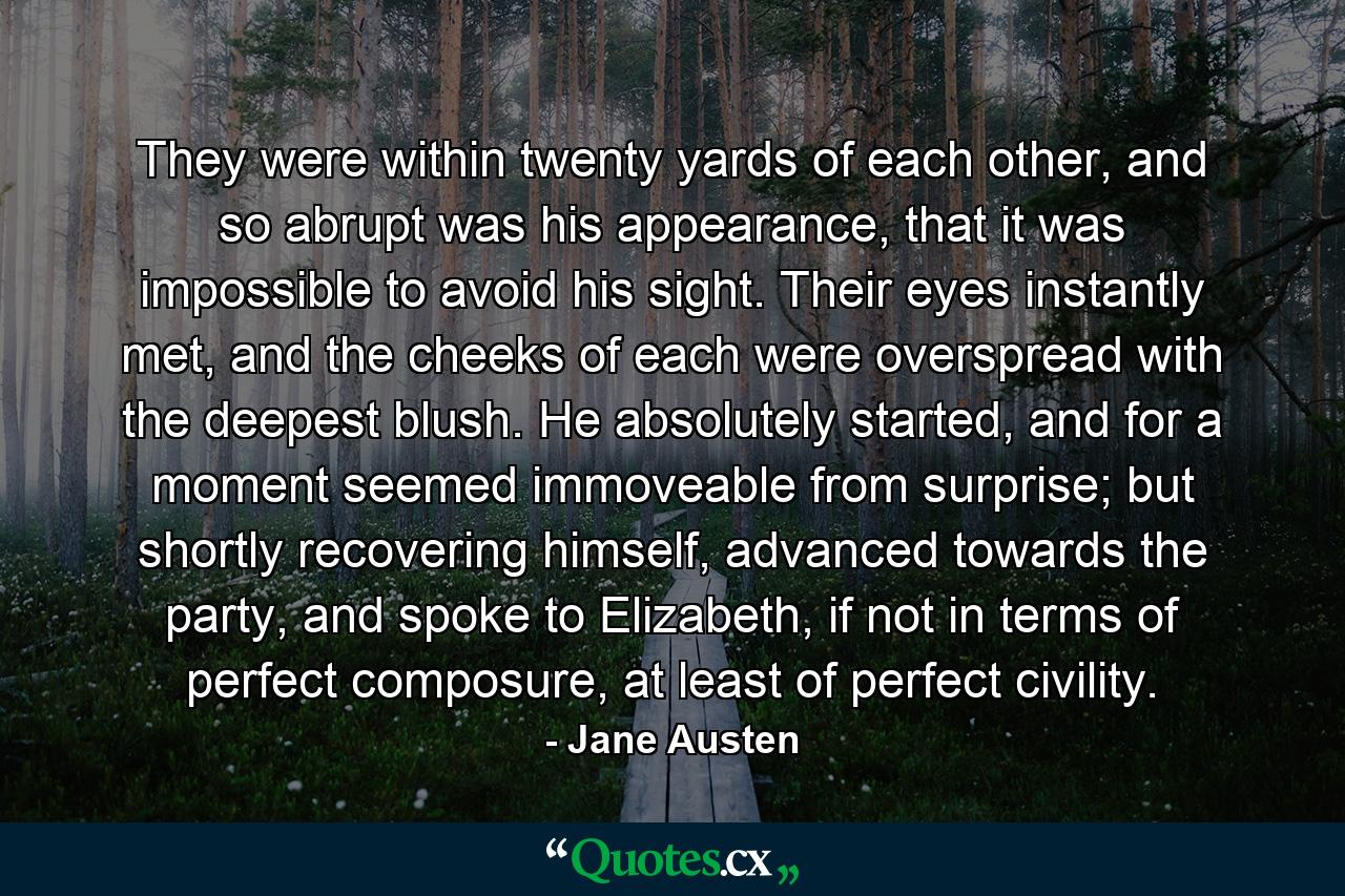 They were within twenty yards of each other, and so abrupt was his appearance, that it was impossible to avoid his sight. Their eyes instantly met, and the cheeks of each were overspread with the deepest blush. He absolutely started, and for a moment seemed immoveable from surprise; but shortly recovering himself, advanced towards the party, and spoke to Elizabeth, if not in terms of perfect composure, at least of perfect civility. - Quote by Jane Austen