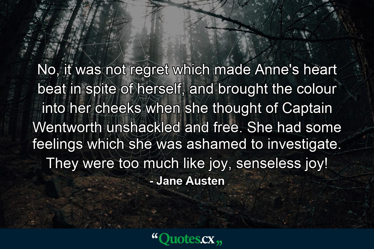 No, it was not regret which made Anne's heart beat in spite of herself, and brought the colour into her cheeks when she thought of Captain Wentworth unshackled and free. She had some feelings which she was ashamed to investigate. They were too much like joy, senseless joy! - Quote by Jane Austen