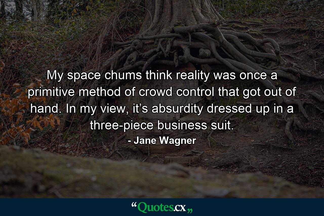 My space chums think reality was once a primitive method of crowd control that got out of hand. In my view, it’s absurdity dressed up in a three-piece business suit. - Quote by Jane Wagner