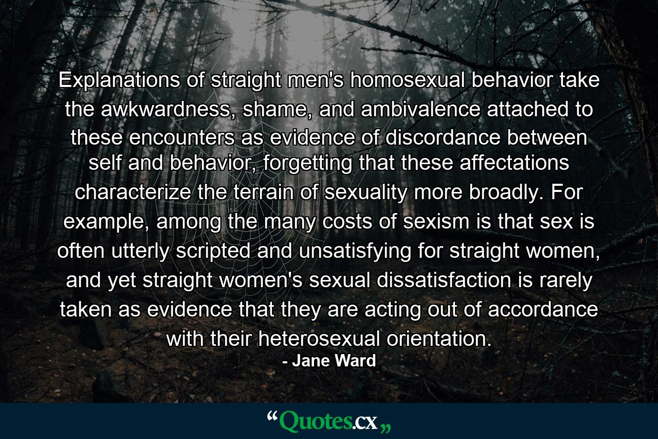 Explanations of straight men's homosexual behavior take the awkwardness, shame, and ambivalence attached to these encounters as evidence of discordance between self and behavior, forgetting that these affectations characterize the terrain of sexuality more broadly. For example, among the many costs of sexism is that sex is often utterly scripted and unsatisfying for straight women, and yet straight women's sexual dissatisfaction is rarely taken as evidence that they are acting out of accordance with their heterosexual orientation. - Quote by Jane Ward