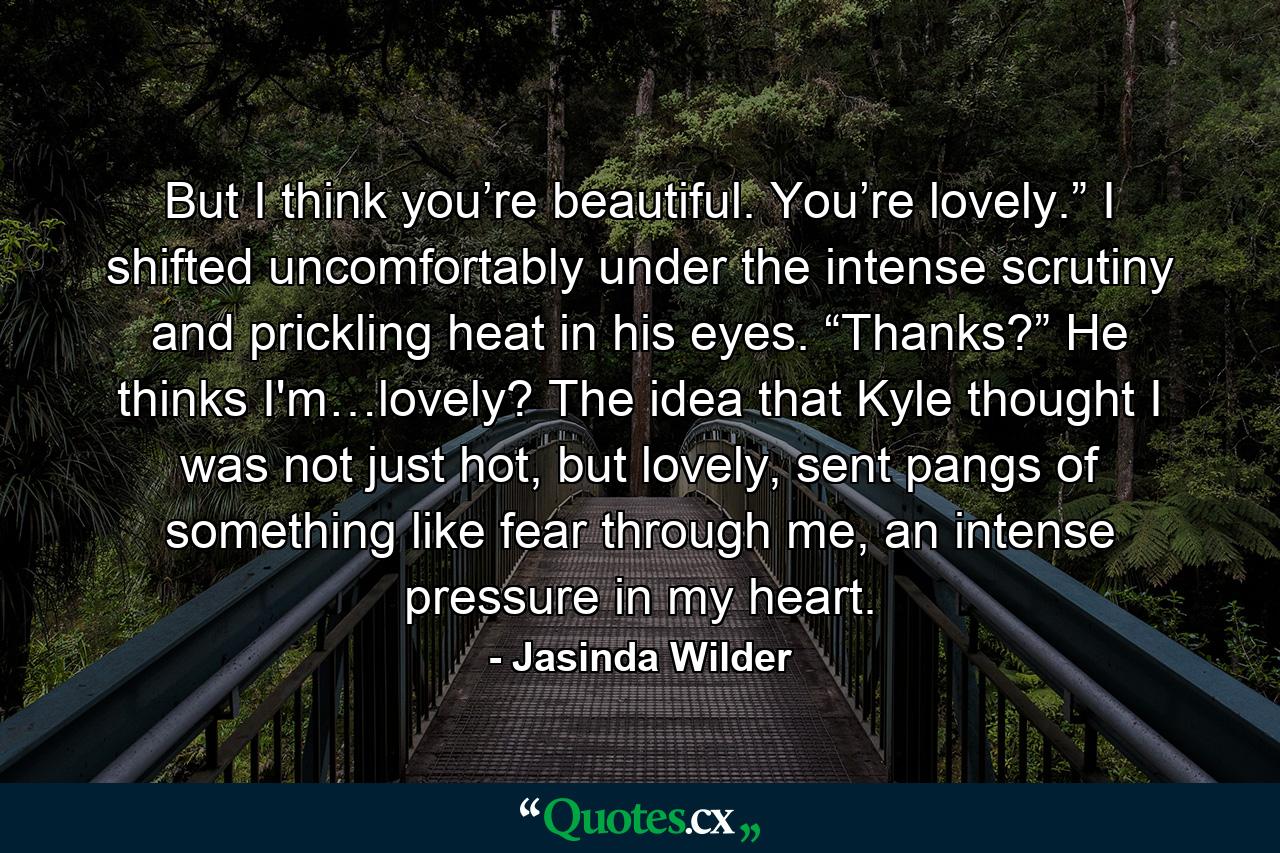 But I think you’re beautiful. You’re lovely.” I shifted uncomfortably under the intense scrutiny and prickling heat in his eyes. “Thanks?” He thinks I'm…lovely? The idea that Kyle thought I was not just hot, but lovely, sent pangs of something like fear through me, an intense pressure in my heart. - Quote by Jasinda Wilder