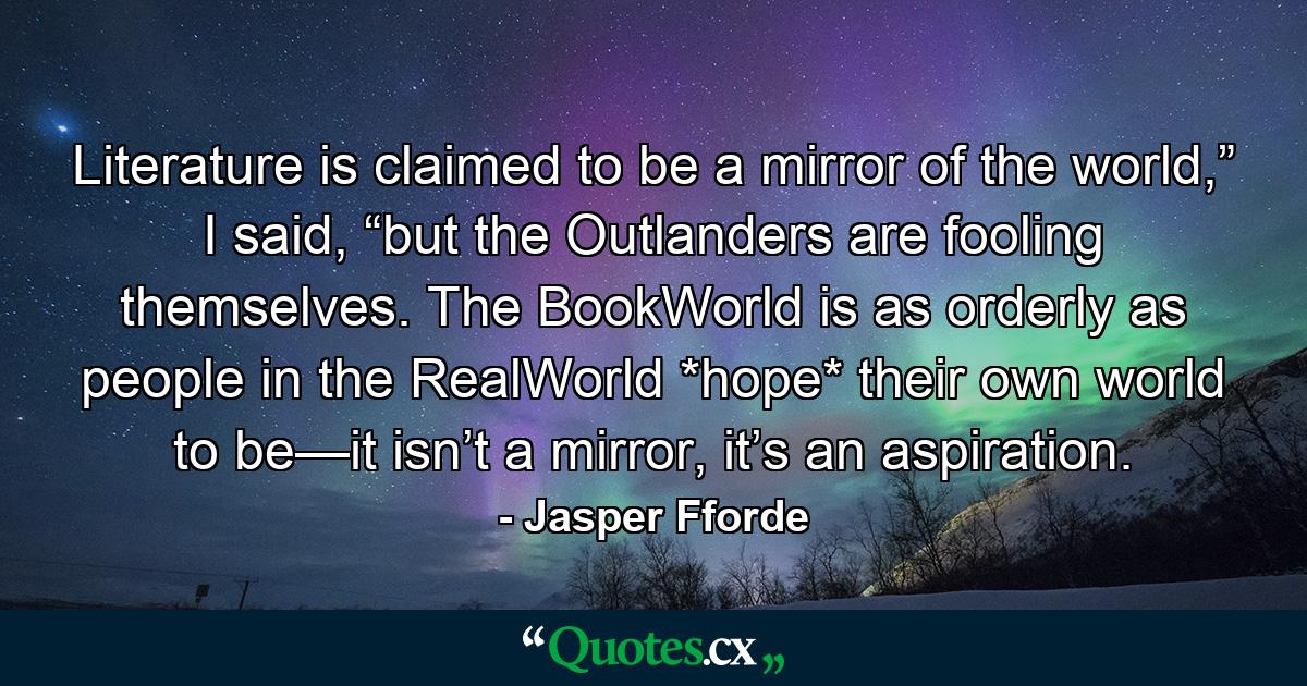 Literature is claimed to be a mirror of the world,” I said, “but the Outlanders are fooling themselves. The BookWorld is as orderly as people in the RealWorld *hope* their own world to be—it isn’t a mirror, it’s an aspiration. - Quote by Jasper Fforde