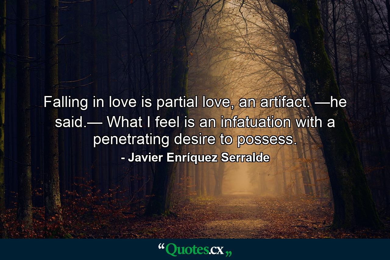 Falling in love is partial love, an artifact. —he said.— What I feel is an infatuation with a penetrating desire to possess. - Quote by Javier Enríquez Serralde