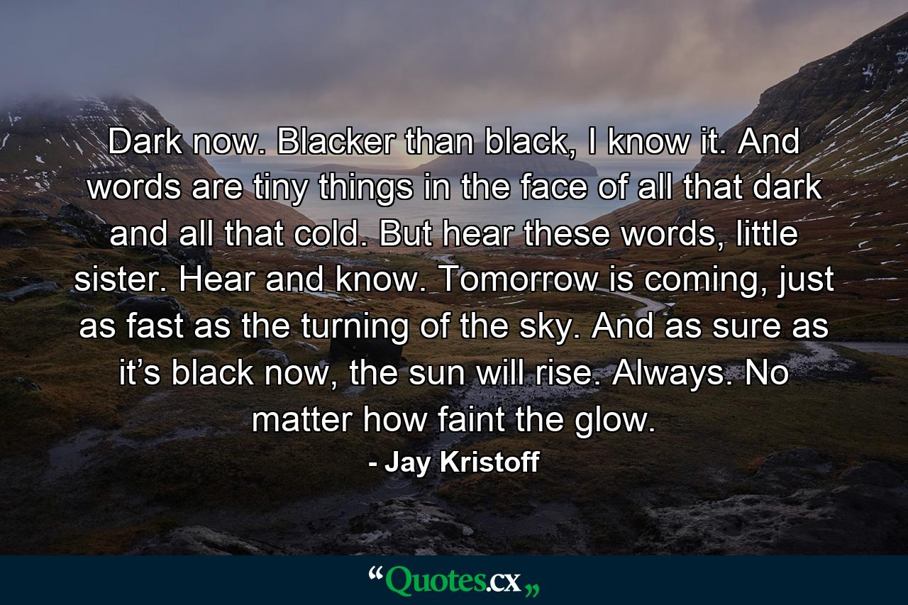 Dark now. Blacker than black, I know it. And words are tiny things in the face of all that dark and all that cold. But hear these words, little sister. Hear and know. Tomorrow is coming, just as fast as the turning of the sky. And as sure as it’s black now, the sun will rise. Always. No matter how faint the glow. - Quote by Jay Kristoff