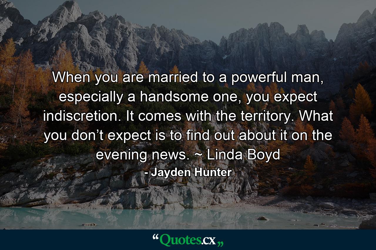 When you are married to a powerful man, especially a handsome one, you expect indiscretion. It comes with the territory. What you don’t expect is to find out about it on the evening news. ~ Linda Boyd - Quote by Jayden Hunter