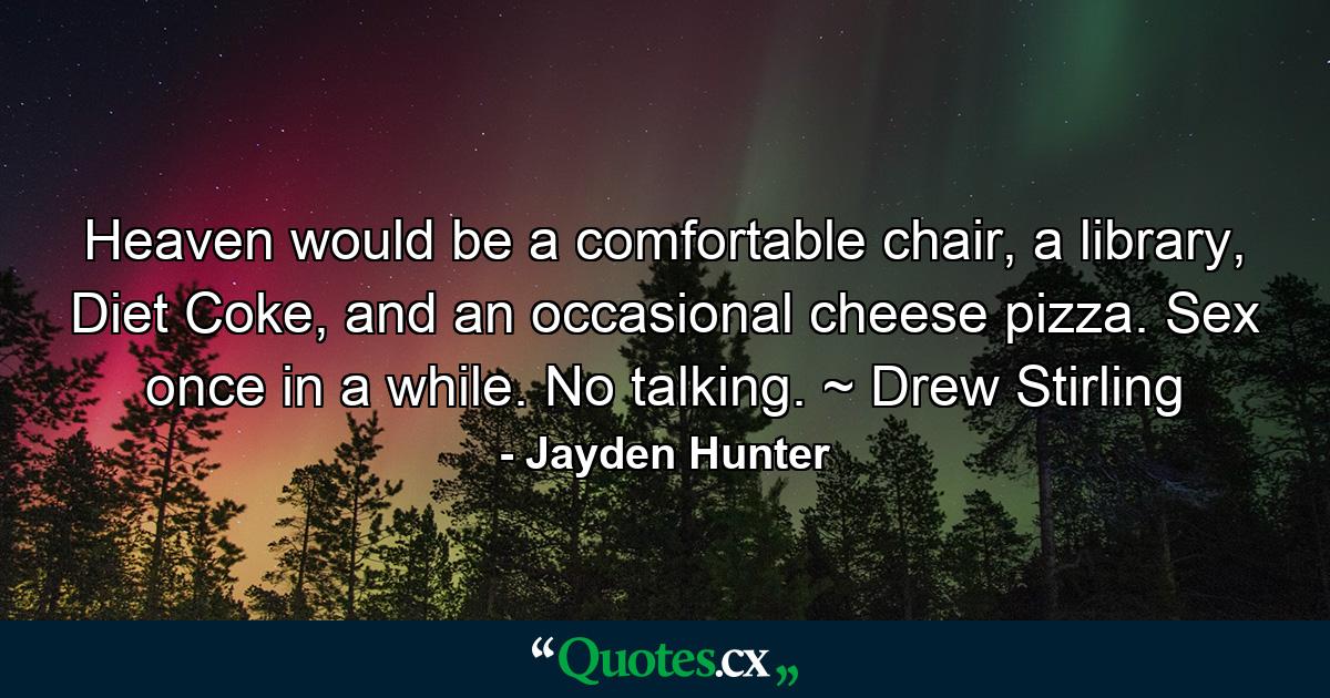 Heaven would be a comfortable chair, a library, Diet Coke, and an occasional cheese pizza. Sex once in a while. No talking. ~ Drew Stirling - Quote by Jayden Hunter