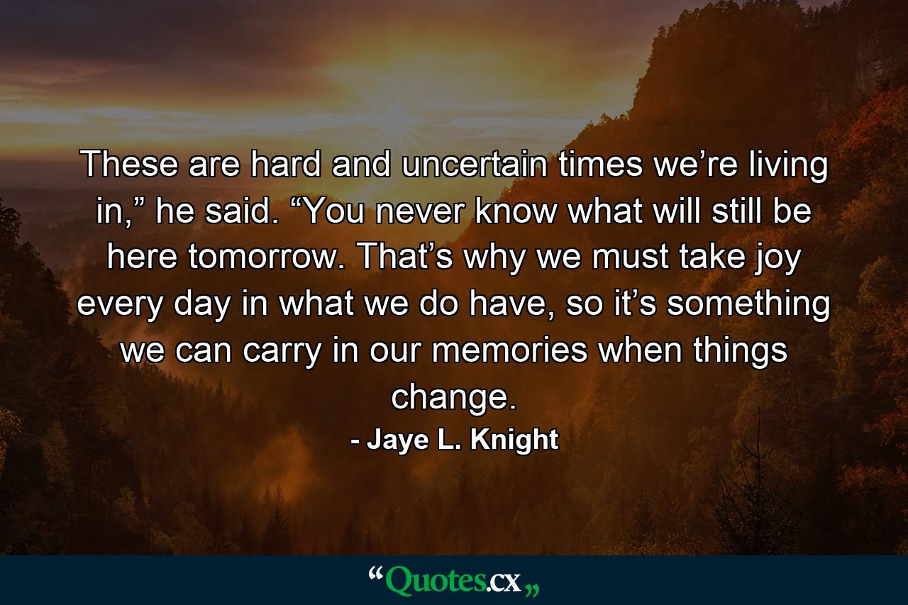 These are hard and uncertain times we’re living in,” he said. “You never know what will still be here tomorrow. That’s why we must take joy every day in what we do have, so it’s something we can carry in our memories when things change. - Quote by Jaye L. Knight