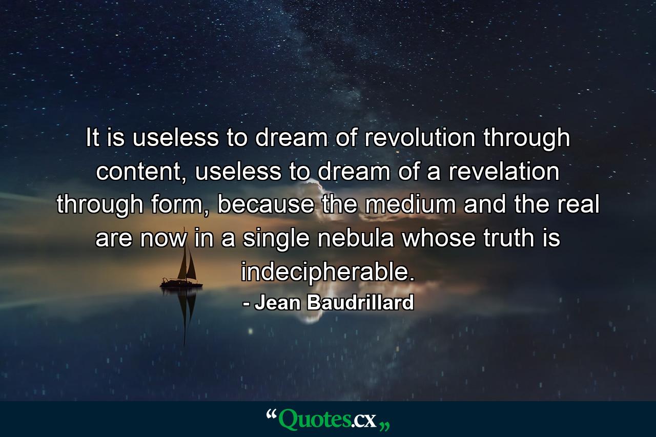 It is useless to dream of revolution through content, useless to dream of a revelation through form, because the medium and the real are now in a single nebula whose truth is indecipherable. - Quote by Jean Baudrillard