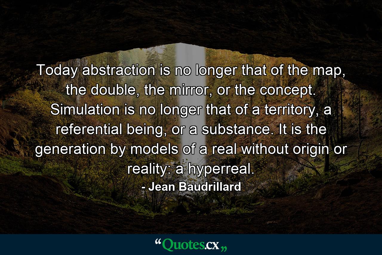 Today abstraction is no longer that of the map, the double, the mirror, or the concept. Simulation is no longer that of a territory, a referential being, or a substance. It is the generation by models of a real without origin or reality: a hyperreal. - Quote by Jean Baudrillard