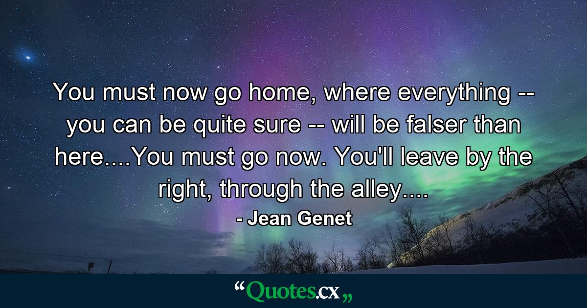 You must now go home, where everything -- you can be quite sure -- will be falser than here....You must go now. You'll leave by the right, through the alley.... - Quote by Jean Genet