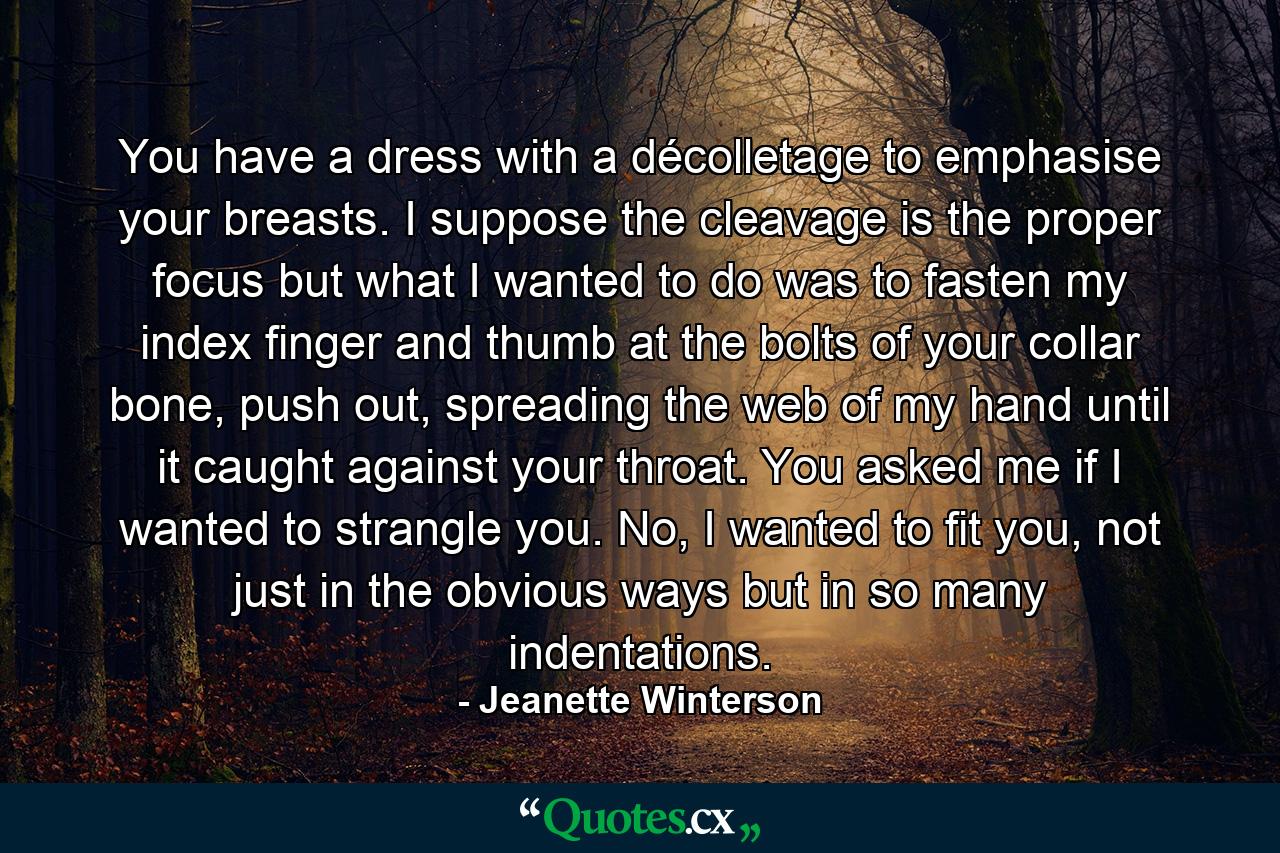 You have a dress with a décolletage to emphasise your breasts. I suppose the cleavage is the proper focus but what I wanted to do was to fasten my index finger and thumb at the bolts of your collar bone, push out, spreading the web of my hand until it caught against your throat. You asked me if I wanted to strangle you. No, I wanted to fit you, not just in the obvious ways but in so many indentations. - Quote by Jeanette Winterson