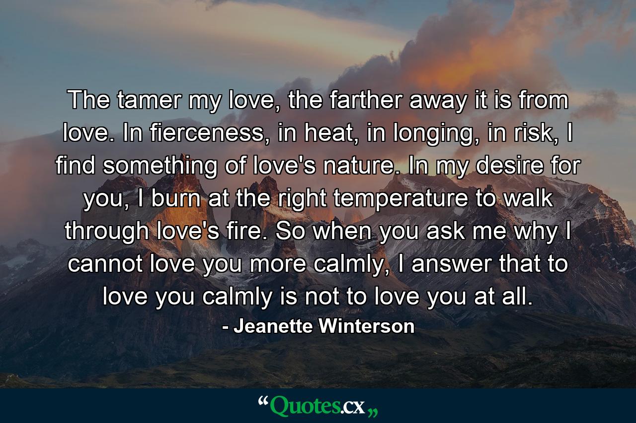 The tamer my love, the farther away it is from love. In fierceness, in heat, in longing, in risk, I find something of love's nature. In my desire for you, I burn at the right temperature to walk through love's fire. So when you ask me why I cannot love you more calmly, I answer that to love you calmly is not to love you at all. - Quote by Jeanette Winterson