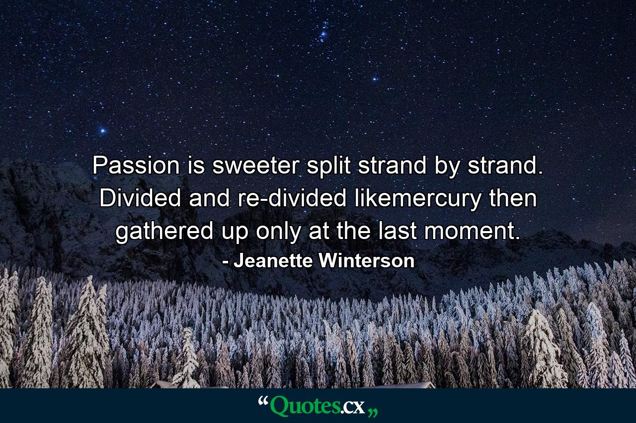 Passion is sweeter split strand by strand. Divided and re-divided likemercury then gathered up only at the last moment. - Quote by Jeanette Winterson