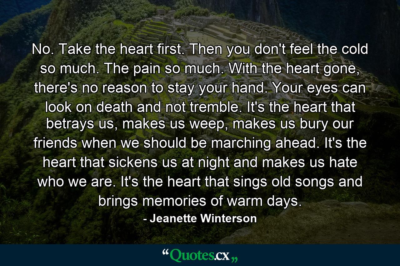 No. Take the heart first. Then you don't feel the cold so much. The pain so much. With the heart gone, there's no reason to stay your hand. Your eyes can look on death and not tremble. It's the heart that betrays us, makes us weep, makes us bury our friends when we should be marching ahead. It's the heart that sickens us at night and makes us hate who we are. It's the heart that sings old songs and brings memories of warm days. - Quote by Jeanette Winterson