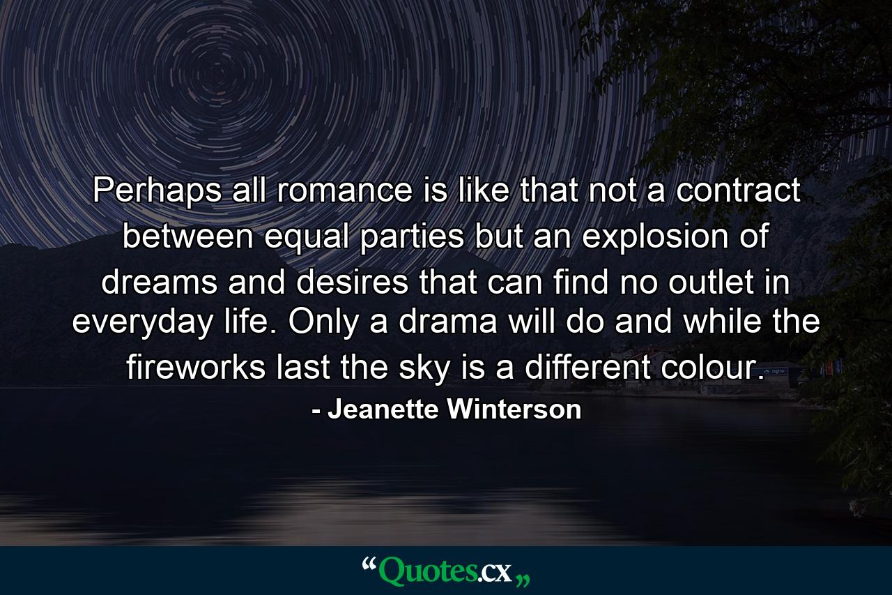 Perhaps all romance is like that not a contract between equal parties but an explosion of dreams and desires that can find no outlet in everyday life. Only a drama will do and while the fireworks last the sky is a different colour. - Quote by Jeanette Winterson