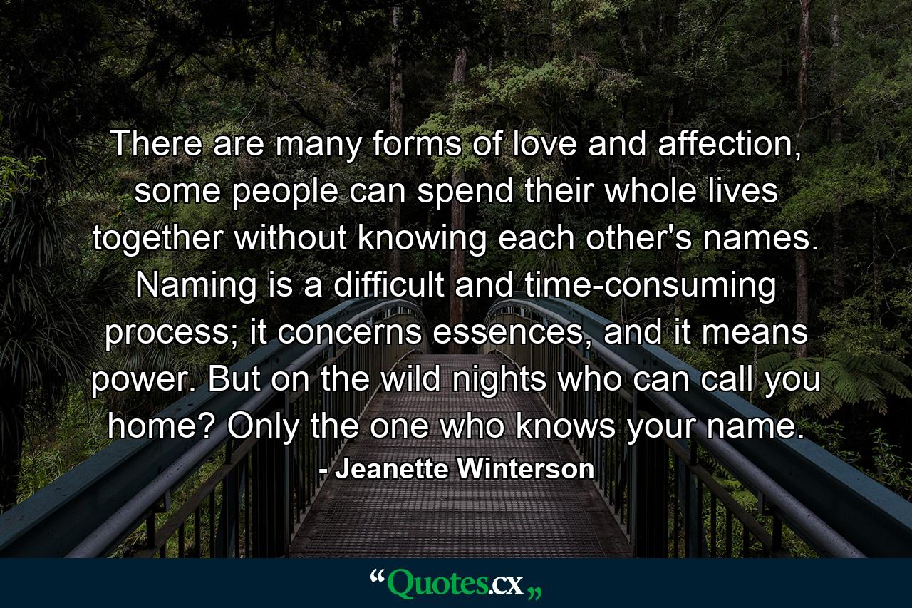 There are many forms of love and affection, some people can spend their whole lives together without knowing each other's names. Naming is a difficult and time-consuming process; it concerns essences, and it means power. But on the wild nights who can call you home? Only the one who knows your name. - Quote by Jeanette Winterson