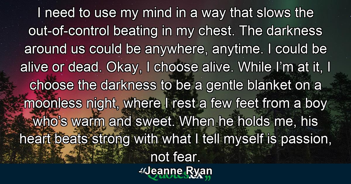 I need to use my mind in a way that slows the out-of-control beating in my chest. The darkness around us could be anywhere, anytime. I could be alive or dead. Okay, I choose alive. While I’m at it, I choose the darkness to be a gentle blanket on a moonless night, where I rest a few feet from a boy who’s warm and sweet. When he holds me, his heart beats strong with what I tell myself is passion, not fear. - Quote by Jeanne Ryan