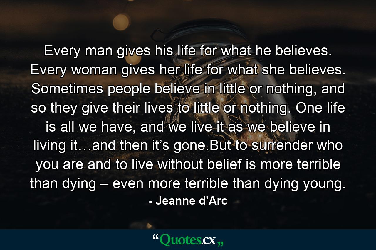 Every man gives his life for what he believes. Every woman gives her life for what she believes. Sometimes people believe in little or nothing, and so they give their lives to little or nothing. One life is all we have, and we live it as we believe in living it…and then it’s gone.But to surrender who you are and to live without belief is more terrible than dying – even more terrible than dying young. - Quote by Jeanne d'Arc