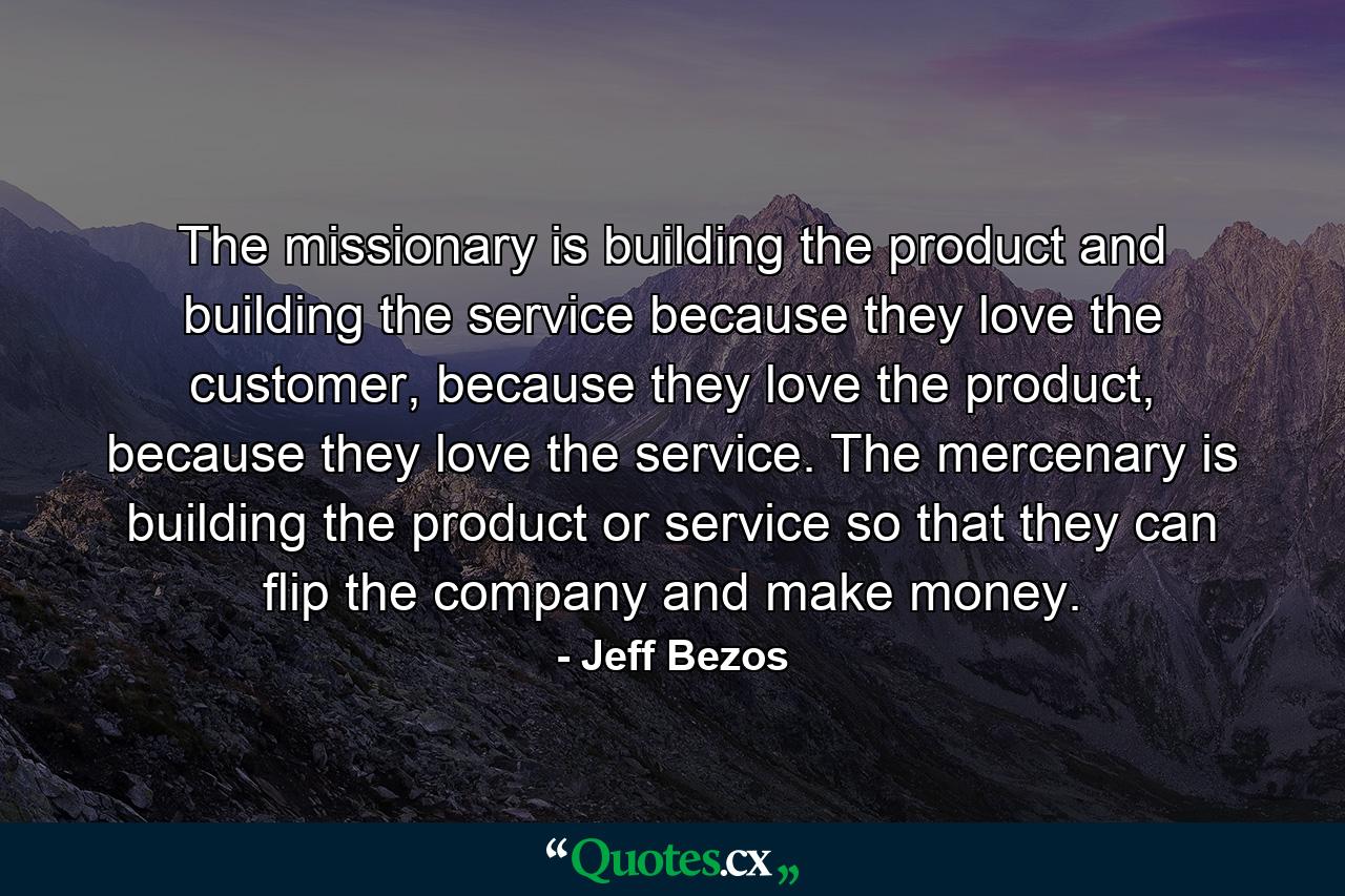 The missionary is building the product and building the service because they love the customer, because they love the product, because they love the service. The mercenary is building the product or service so that they can flip the company and make money. - Quote by Jeff Bezos