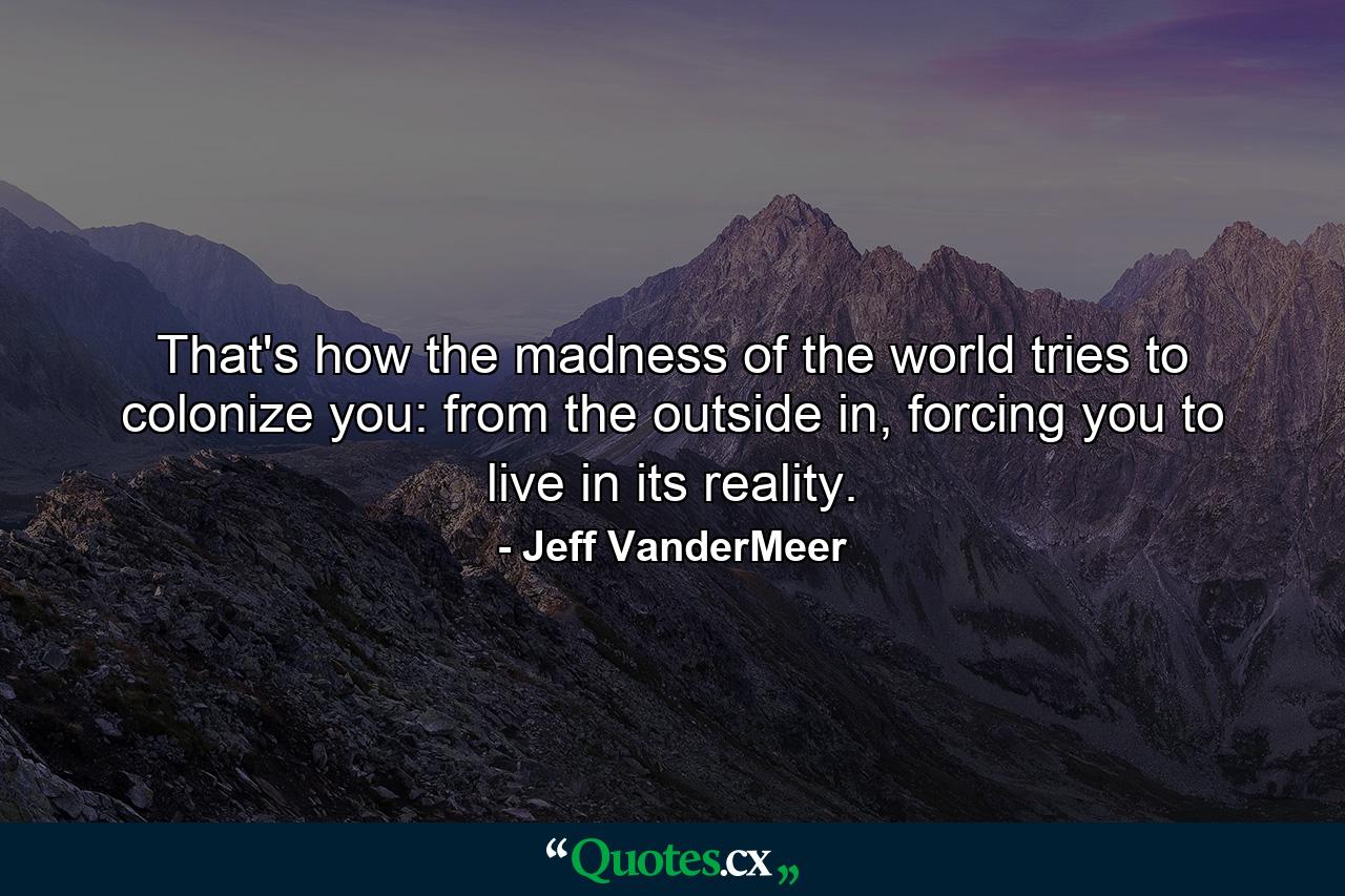 That's how the madness of the world tries to colonize you: from the outside in, forcing you to live in its reality. - Quote by Jeff VanderMeer