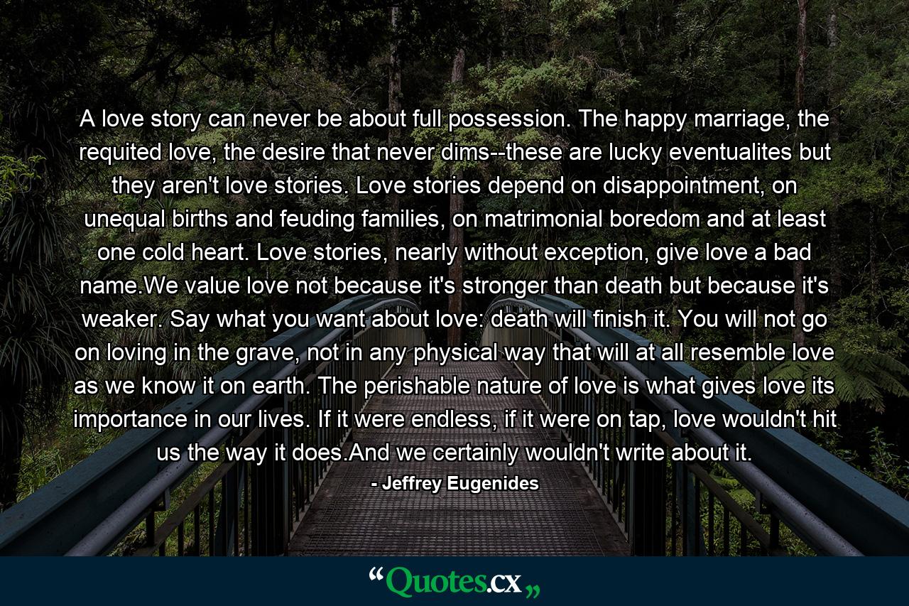 A love story can never be about full possession. The happy marriage, the requited love, the desire that never dims--these are lucky eventualites but they aren't love stories. Love stories depend on disappointment, on unequal births and feuding families, on matrimonial boredom and at least one cold heart. Love stories, nearly without exception, give love a bad name.We value love not because it's stronger than death but because it's weaker. Say what you want about love: death will finish it. You will not go on loving in the grave, not in any physical way that will at all resemble love as we know it on earth. The perishable nature of love is what gives love its importance in our lives. If it were endless, if it were on tap, love wouldn't hit us the way it does.And we certainly wouldn't write about it. - Quote by Jeffrey Eugenides