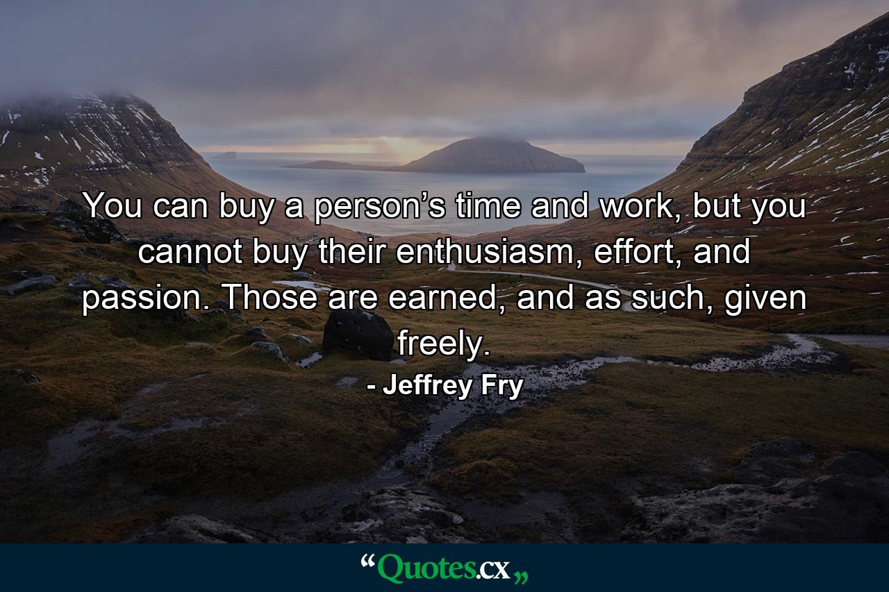 You can buy a person’s time and work, but you cannot buy their enthusiasm, effort, and passion. Those are earned, and as such, given freely. - Quote by Jeffrey Fry