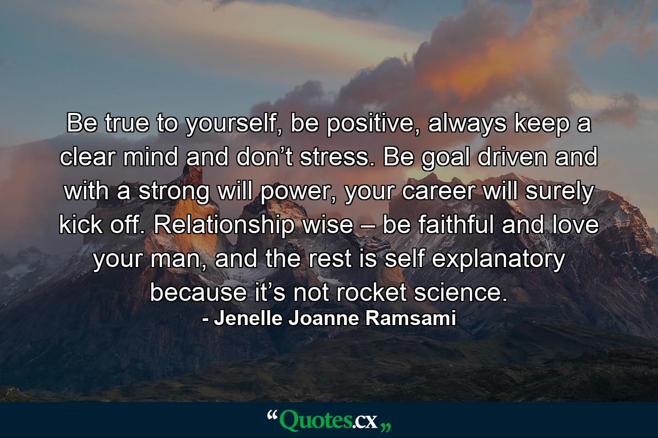 Be true to yourself, be positive, always keep a clear mind and don’t stress. Be goal driven and with a strong will power, your career will surely kick off. Relationship wise – be faithful and love your man, and the rest is self explanatory because it’s not rocket science. - Quote by Jenelle Joanne Ramsami