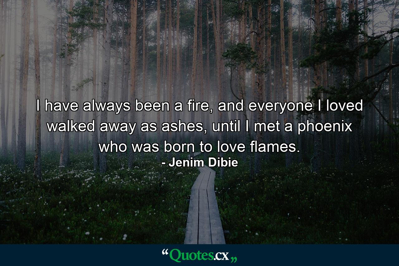 I have always been a fire, and everyone I loved walked away as ashes, until I met a phoenix who was born to love flames. - Quote by Jenim Dibie