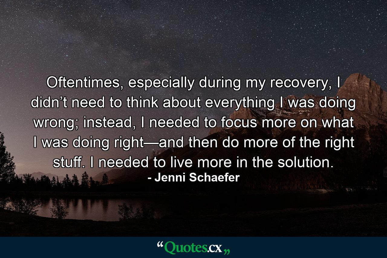 Oftentimes, especially during my recovery, I didn’t need to think about everything I was doing wrong; instead, I needed to focus more on what I was doing right—and then do more of the right stuff. I needed to live more in the solution. - Quote by Jenni Schaefer