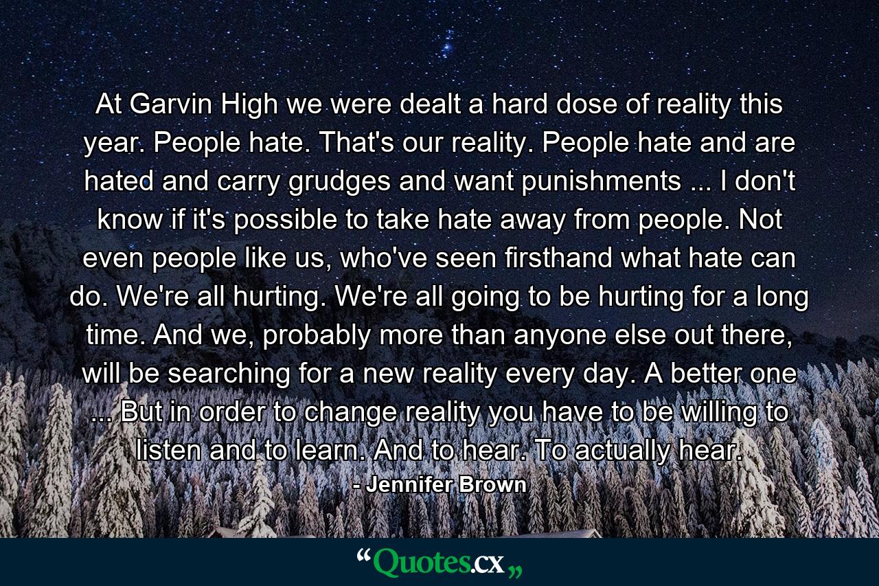 At Garvin High we were dealt a hard dose of reality this year. People hate. That's our reality. People hate and are hated and carry grudges and want punishments ... I don't know if it's possible to take hate away from people. Not even people like us, who've seen firsthand what hate can do. We're all hurting. We're all going to be hurting for a long time. And we, probably more than anyone else out there, will be searching for a new reality every day. A better one ... But in order to change reality you have to be willing to listen and to learn. And to hear. To actually hear. - Quote by Jennifer Brown