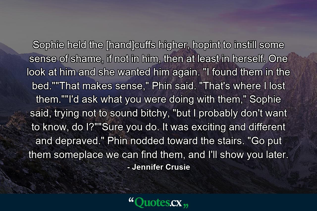 Sophie held the [hand]cuffs higher, hopint to instill some sense of shame, if not in him, then at least in herself. One look at him and she wanted him again. 