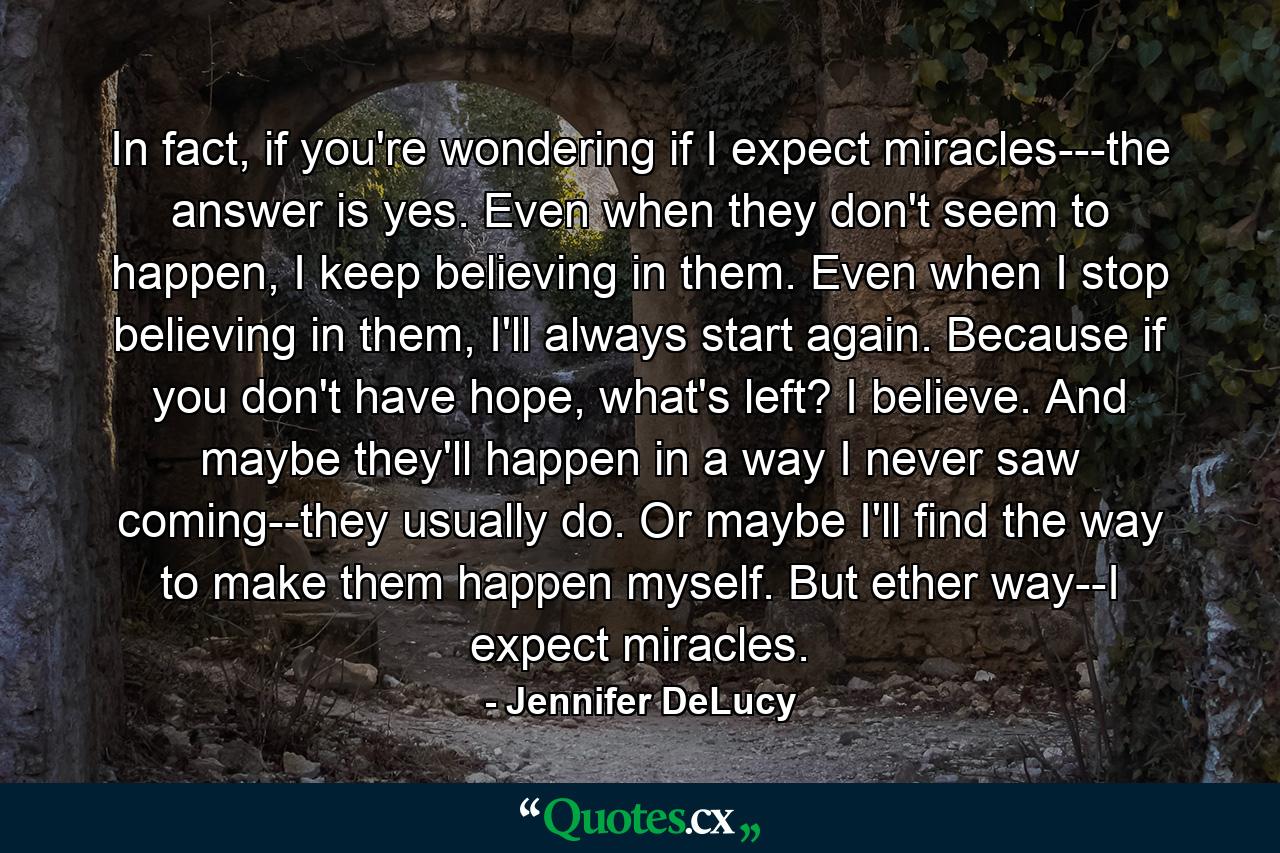 In fact, if you're wondering if I expect miracles---the answer is yes. Even when they don't seem to happen, I keep believing in them. Even when I stop believing in them, I'll always start again. Because if you don't have hope, what's left? I believe. And maybe they'll happen in a way I never saw coming--they usually do. Or maybe I'll find the way to make them happen myself. But ether way--I expect miracles. - Quote by Jennifer DeLucy