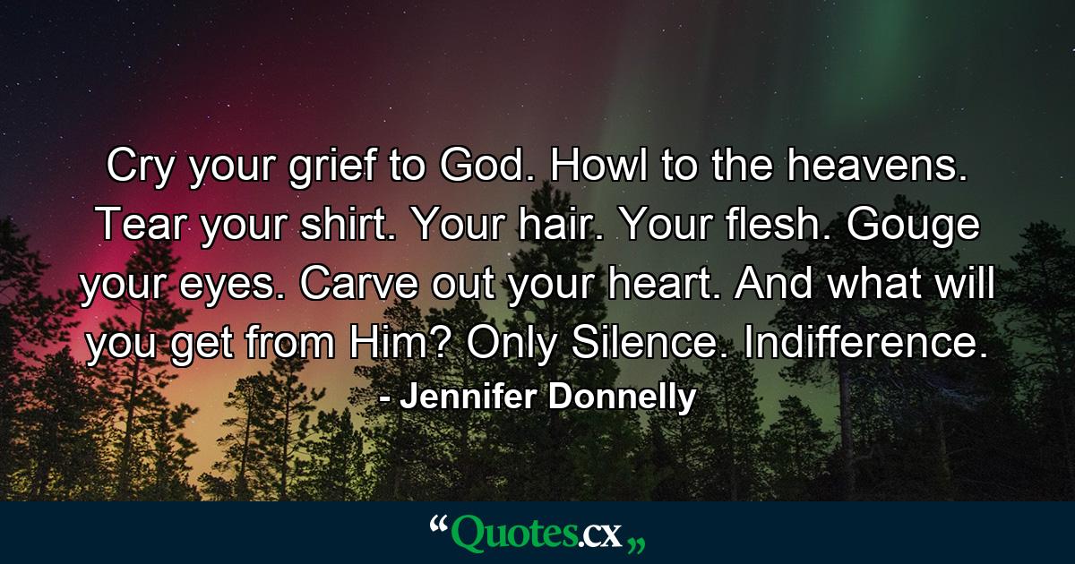 Cry your grief to God. Howl to the heavens. Tear your shirt. Your hair. Your flesh. Gouge your eyes. Carve out your heart. And what will you get from Him? Only Silence. Indifference. - Quote by Jennifer Donnelly