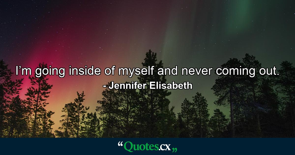 I’m going inside of myself and never coming out. - Quote by Jennifer Elisabeth