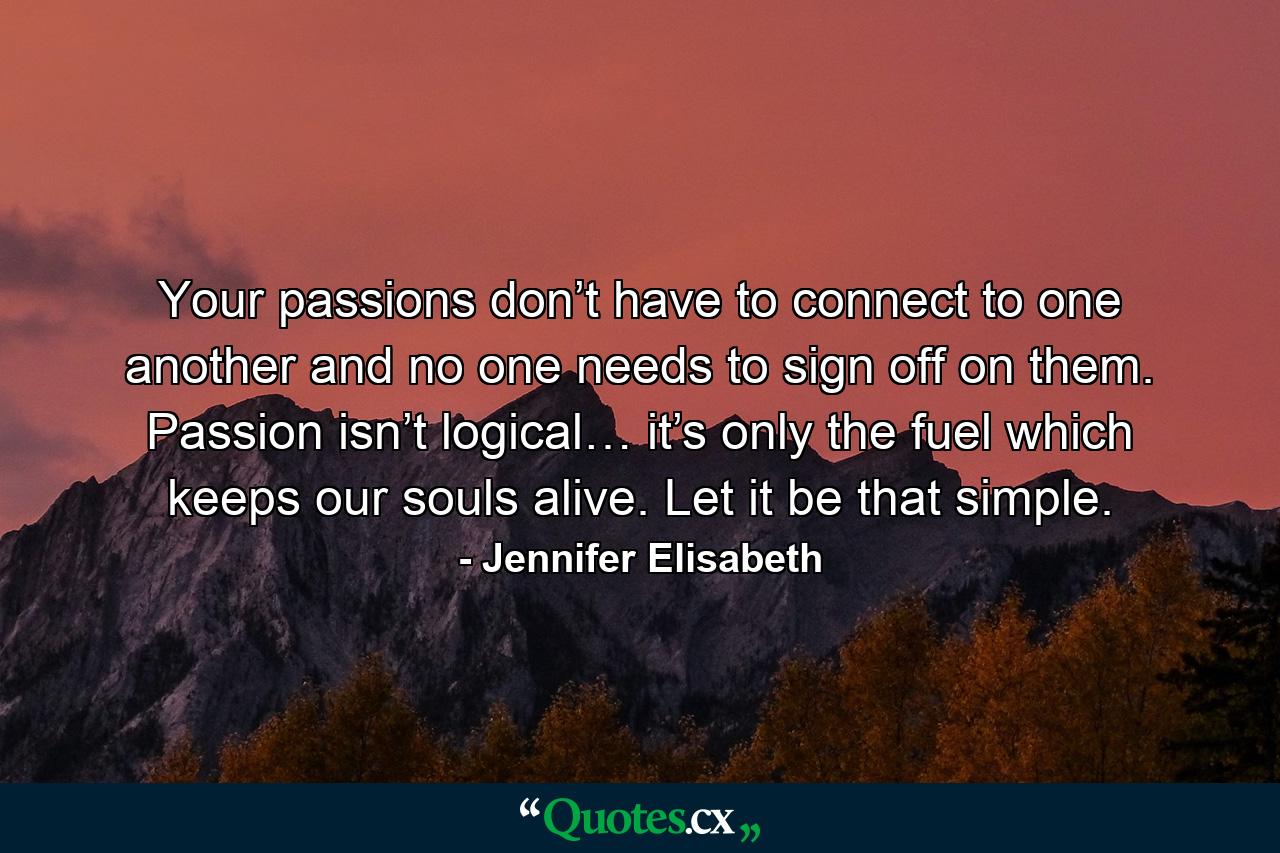 Your passions don’t have to connect to one another and no one needs to sign off on them. Passion isn’t logical… it’s only the fuel which keeps our souls alive. Let it be that simple. - Quote by Jennifer Elisabeth